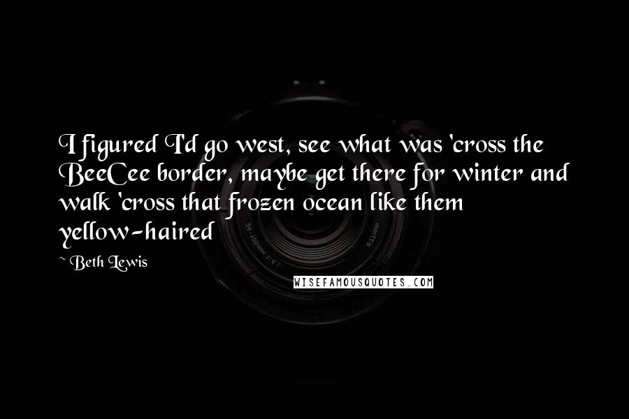 Beth Lewis Quotes: I figured I'd go west, see what was 'cross the BeeCee border, maybe get there for winter and walk 'cross that frozen ocean like them yellow-haired