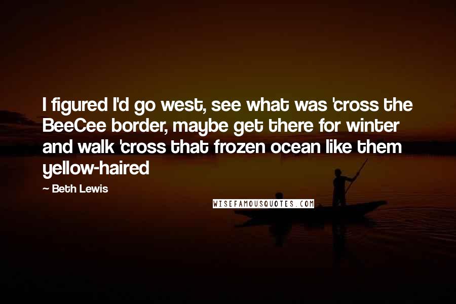 Beth Lewis Quotes: I figured I'd go west, see what was 'cross the BeeCee border, maybe get there for winter and walk 'cross that frozen ocean like them yellow-haired