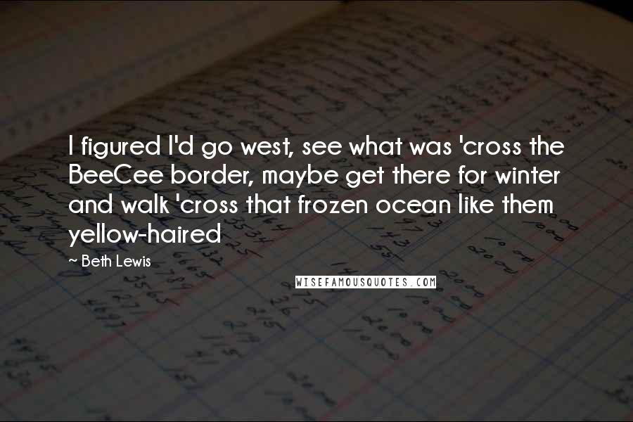 Beth Lewis Quotes: I figured I'd go west, see what was 'cross the BeeCee border, maybe get there for winter and walk 'cross that frozen ocean like them yellow-haired