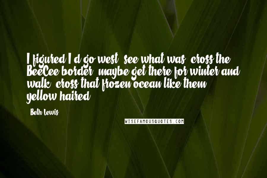 Beth Lewis Quotes: I figured I'd go west, see what was 'cross the BeeCee border, maybe get there for winter and walk 'cross that frozen ocean like them yellow-haired