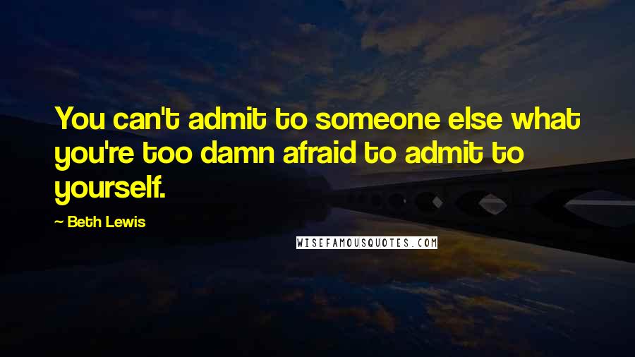 Beth Lewis Quotes: You can't admit to someone else what you're too damn afraid to admit to yourself.