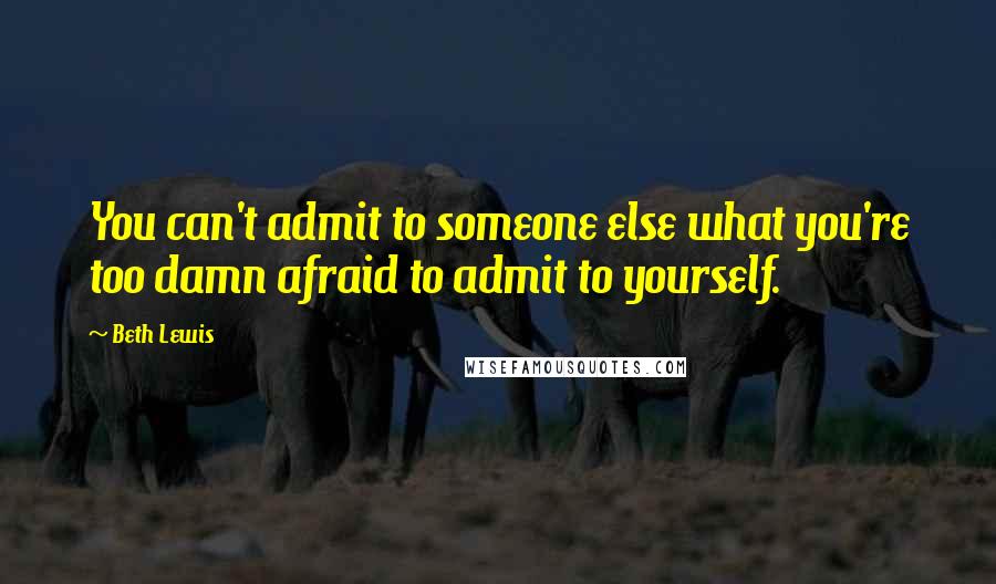 Beth Lewis Quotes: You can't admit to someone else what you're too damn afraid to admit to yourself.