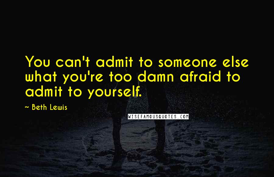 Beth Lewis Quotes: You can't admit to someone else what you're too damn afraid to admit to yourself.