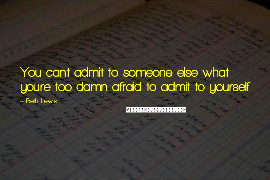 Beth Lewis Quotes: You can't admit to someone else what you're too damn afraid to admit to yourself.