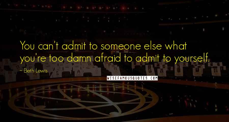 Beth Lewis Quotes: You can't admit to someone else what you're too damn afraid to admit to yourself.
