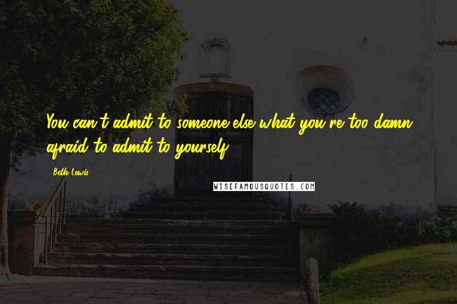 Beth Lewis Quotes: You can't admit to someone else what you're too damn afraid to admit to yourself.