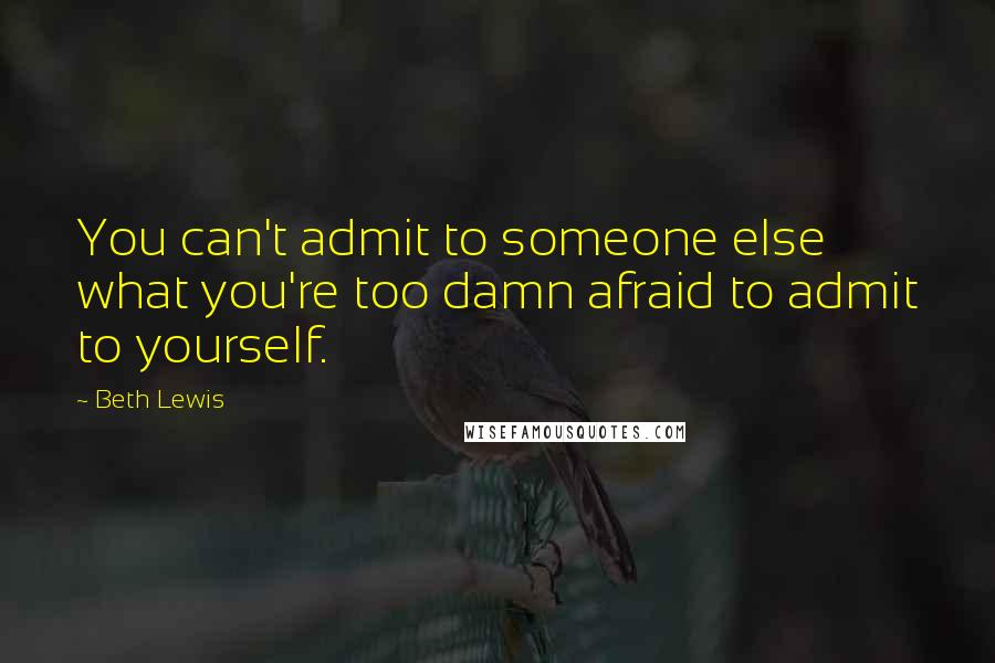 Beth Lewis Quotes: You can't admit to someone else what you're too damn afraid to admit to yourself.