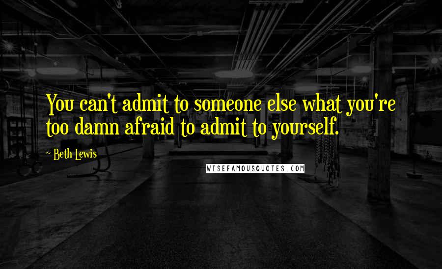 Beth Lewis Quotes: You can't admit to someone else what you're too damn afraid to admit to yourself.