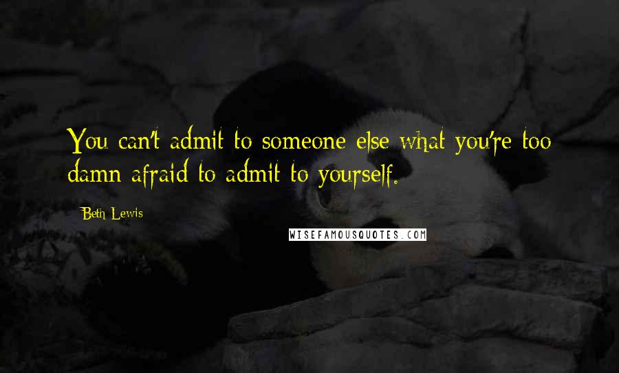 Beth Lewis Quotes: You can't admit to someone else what you're too damn afraid to admit to yourself.