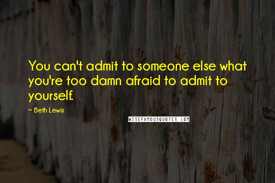 Beth Lewis Quotes: You can't admit to someone else what you're too damn afraid to admit to yourself.