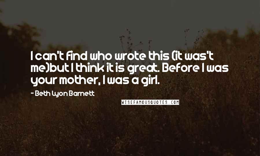 Beth Lyon Barnett Quotes: I can't find who wrote this (it was't me)but I think it is great. Before I was your mother, I was a girl.