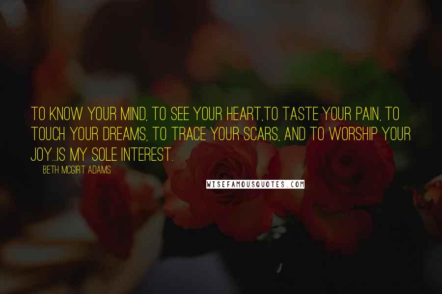 Beth McGirt Adams Quotes: To know your mind, to see your heart,to taste your pain, to touch your dreams, to trace your scars, and to worship your joy...is my sole interest.