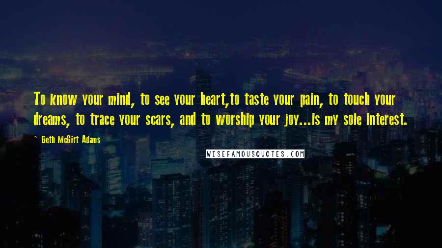 Beth McGirt Adams Quotes: To know your mind, to see your heart,to taste your pain, to touch your dreams, to trace your scars, and to worship your joy...is my sole interest.