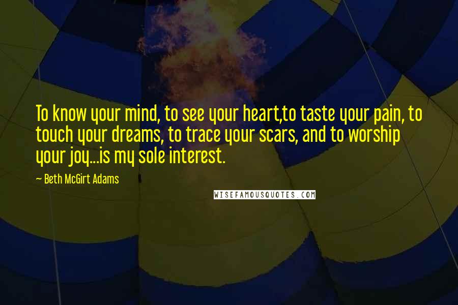 Beth McGirt Adams Quotes: To know your mind, to see your heart,to taste your pain, to touch your dreams, to trace your scars, and to worship your joy...is my sole interest.