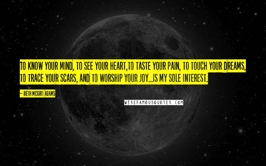 Beth McGirt Adams Quotes: To know your mind, to see your heart,to taste your pain, to touch your dreams, to trace your scars, and to worship your joy...is my sole interest.