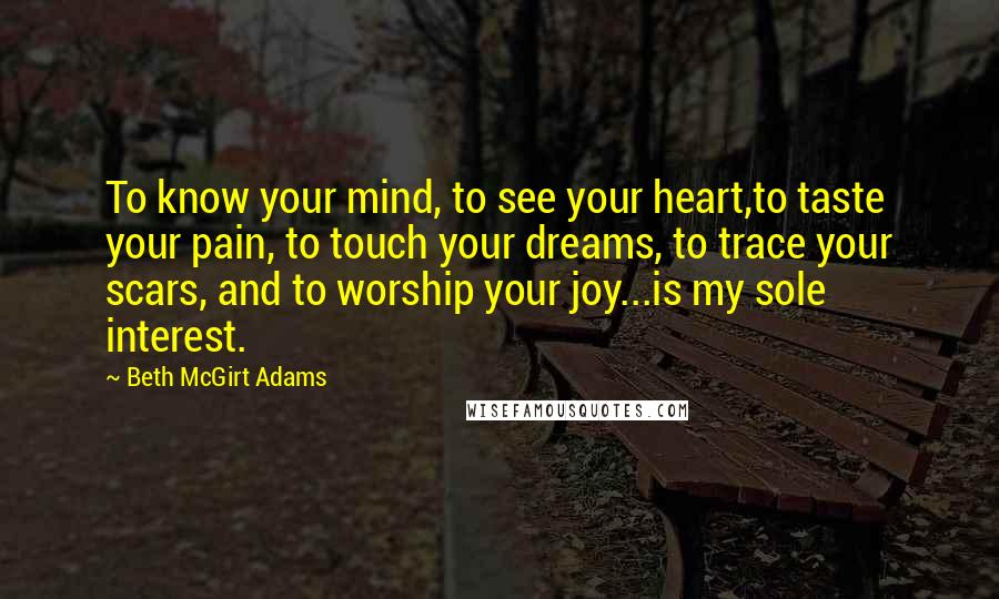 Beth McGirt Adams Quotes: To know your mind, to see your heart,to taste your pain, to touch your dreams, to trace your scars, and to worship your joy...is my sole interest.