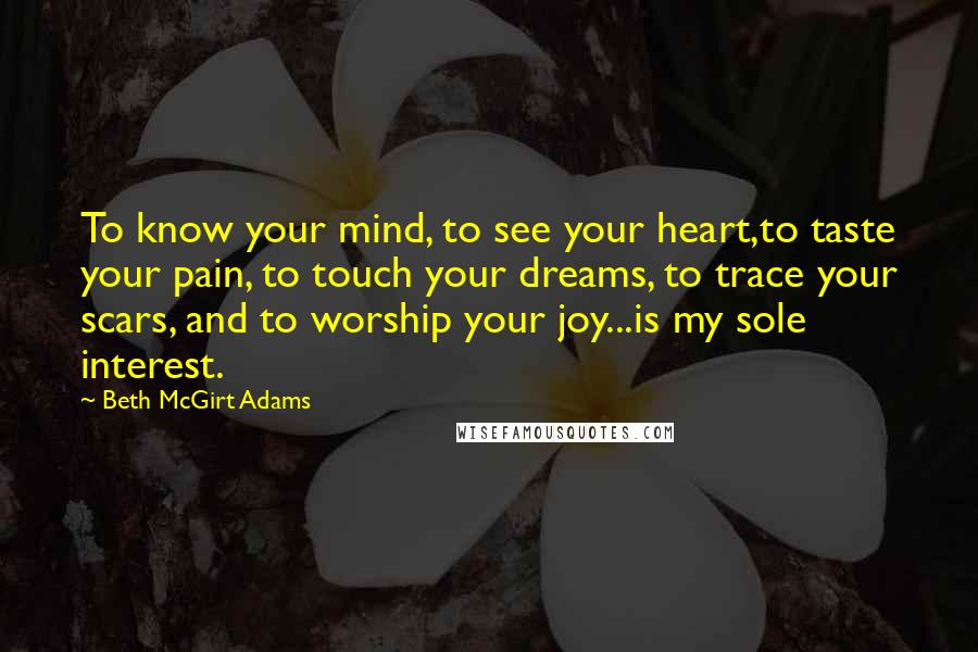 Beth McGirt Adams Quotes: To know your mind, to see your heart,to taste your pain, to touch your dreams, to trace your scars, and to worship your joy...is my sole interest.