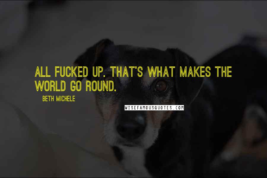 Beth Michele Quotes: all fucked up. That's what makes the world go round.