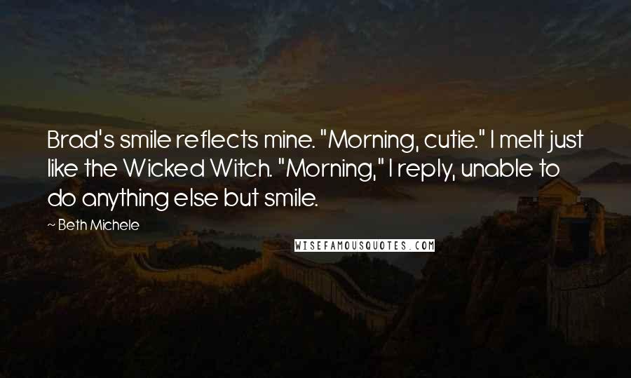 Beth Michele Quotes: Brad's smile reflects mine. "Morning, cutie." I melt just like the Wicked Witch. "Morning," I reply, unable to do anything else but smile.
