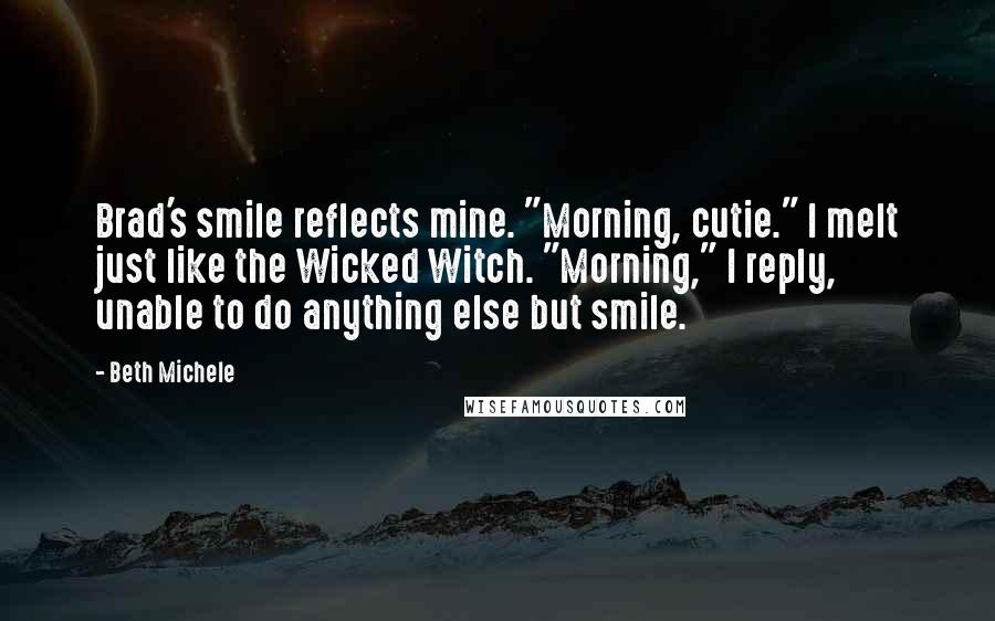 Beth Michele Quotes: Brad's smile reflects mine. "Morning, cutie." I melt just like the Wicked Witch. "Morning," I reply, unable to do anything else but smile.