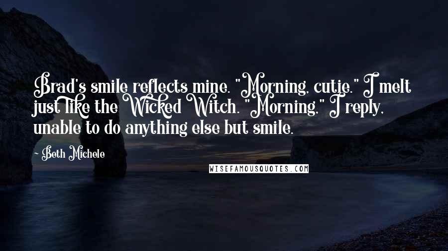 Beth Michele Quotes: Brad's smile reflects mine. "Morning, cutie." I melt just like the Wicked Witch. "Morning," I reply, unable to do anything else but smile.