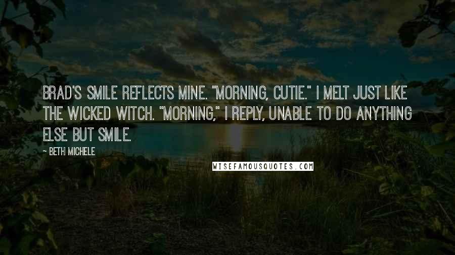 Beth Michele Quotes: Brad's smile reflects mine. "Morning, cutie." I melt just like the Wicked Witch. "Morning," I reply, unable to do anything else but smile.