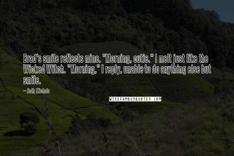 Beth Michele Quotes: Brad's smile reflects mine. "Morning, cutie." I melt just like the Wicked Witch. "Morning," I reply, unable to do anything else but smile.
