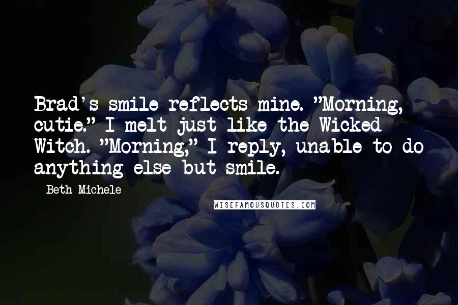 Beth Michele Quotes: Brad's smile reflects mine. "Morning, cutie." I melt just like the Wicked Witch. "Morning," I reply, unable to do anything else but smile.