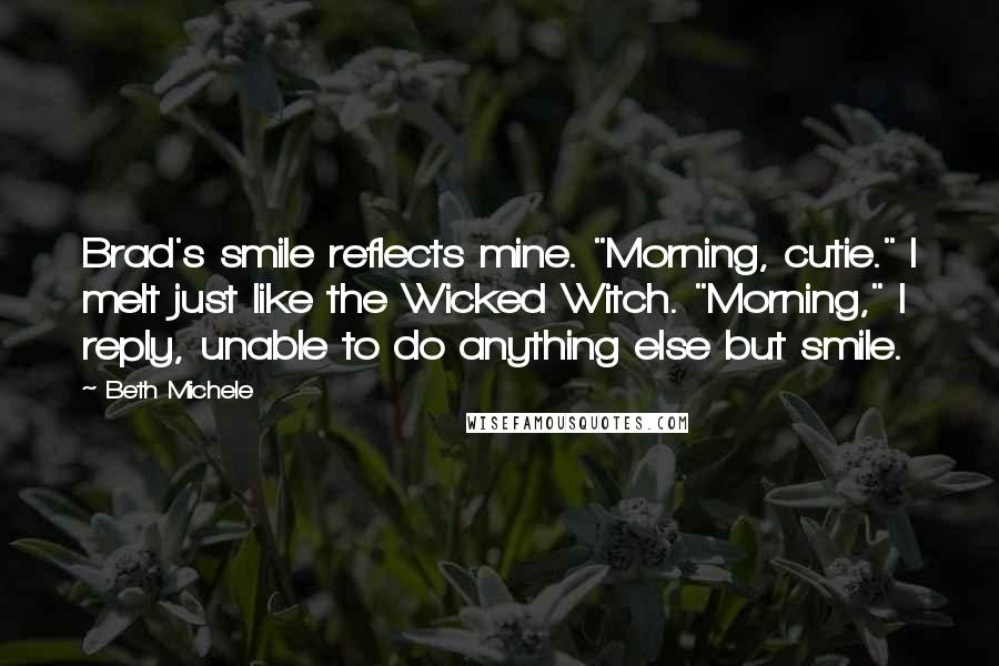 Beth Michele Quotes: Brad's smile reflects mine. "Morning, cutie." I melt just like the Wicked Witch. "Morning," I reply, unable to do anything else but smile.