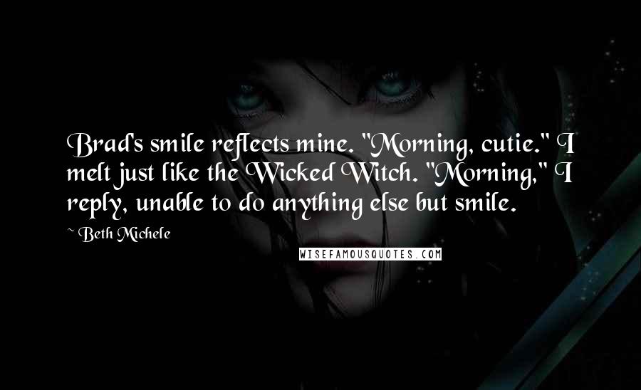 Beth Michele Quotes: Brad's smile reflects mine. "Morning, cutie." I melt just like the Wicked Witch. "Morning," I reply, unable to do anything else but smile.