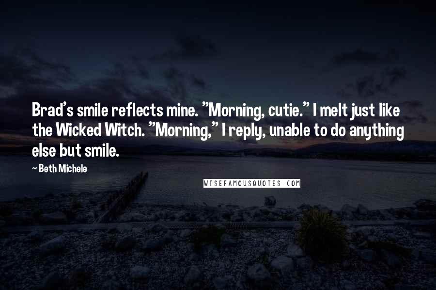 Beth Michele Quotes: Brad's smile reflects mine. "Morning, cutie." I melt just like the Wicked Witch. "Morning," I reply, unable to do anything else but smile.
