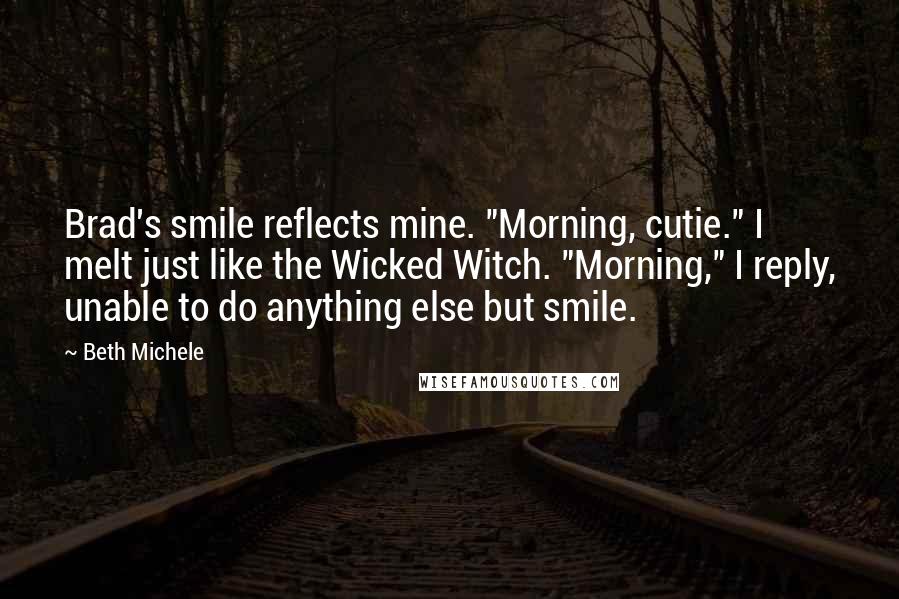 Beth Michele Quotes: Brad's smile reflects mine. "Morning, cutie." I melt just like the Wicked Witch. "Morning," I reply, unable to do anything else but smile.