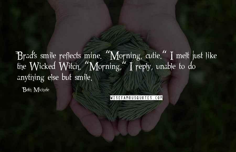 Beth Michele Quotes: Brad's smile reflects mine. "Morning, cutie." I melt just like the Wicked Witch. "Morning," I reply, unable to do anything else but smile.