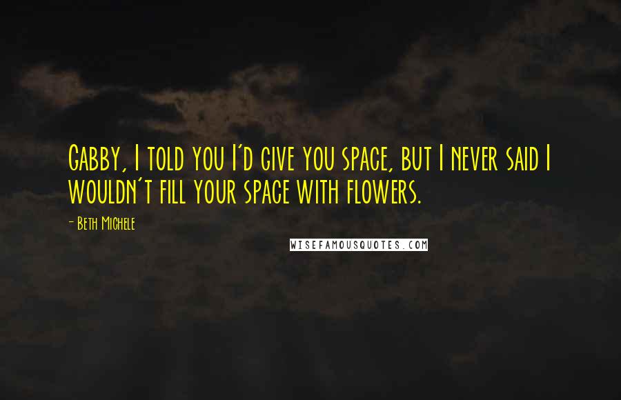 Beth Michele Quotes: Gabby, I told you I'd give you space, but I never said I wouldn't fill your space with flowers.