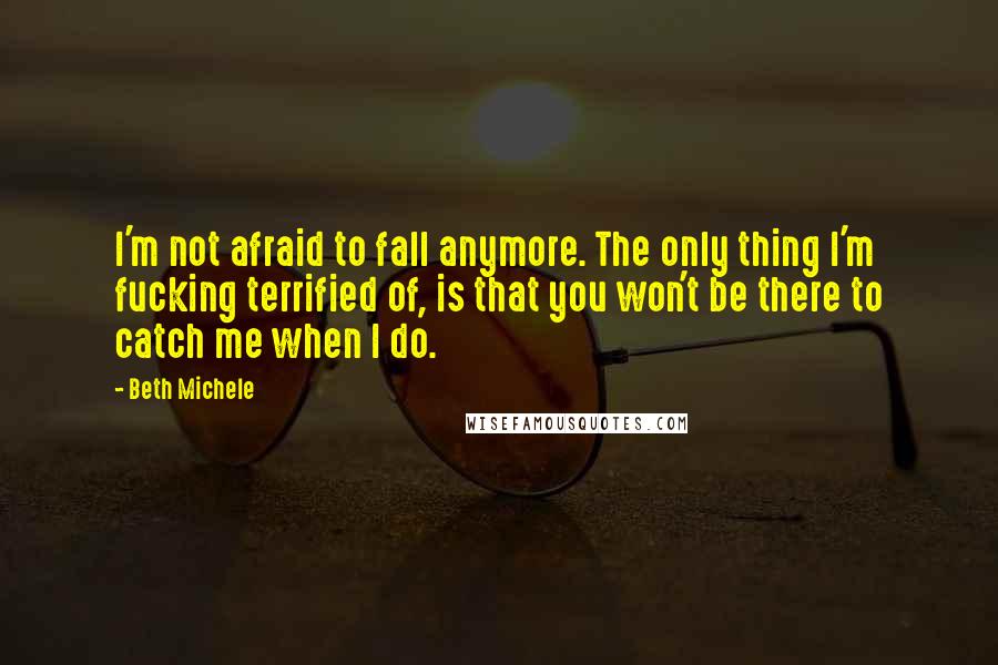 Beth Michele Quotes: I'm not afraid to fall anymore. The only thing I'm fucking terrified of, is that you won't be there to catch me when I do.