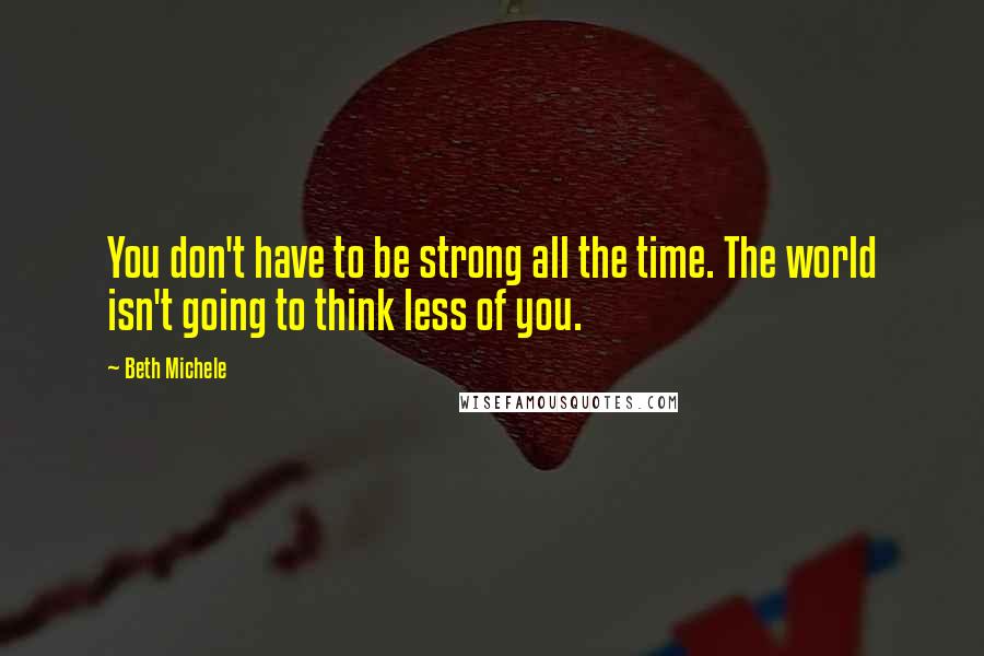 Beth Michele Quotes: You don't have to be strong all the time. The world isn't going to think less of you.