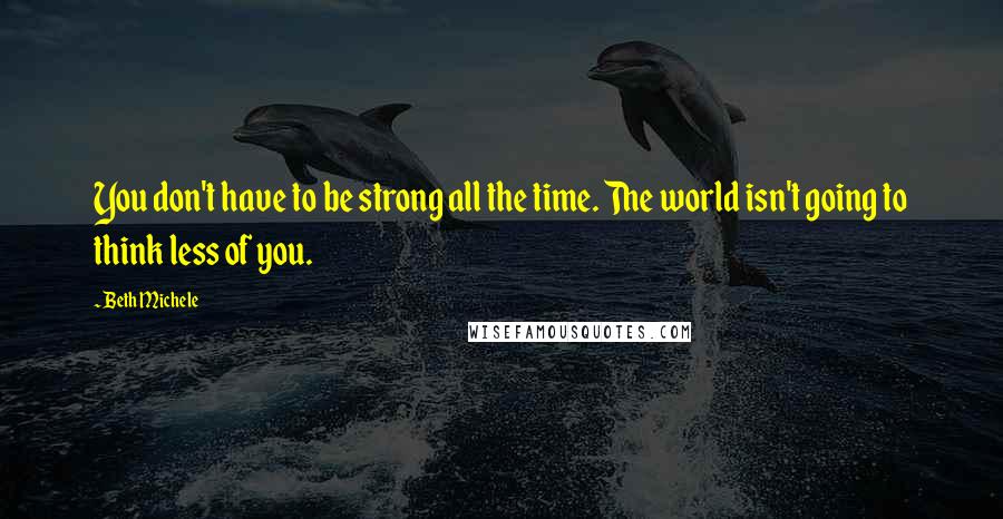 Beth Michele Quotes: You don't have to be strong all the time. The world isn't going to think less of you.