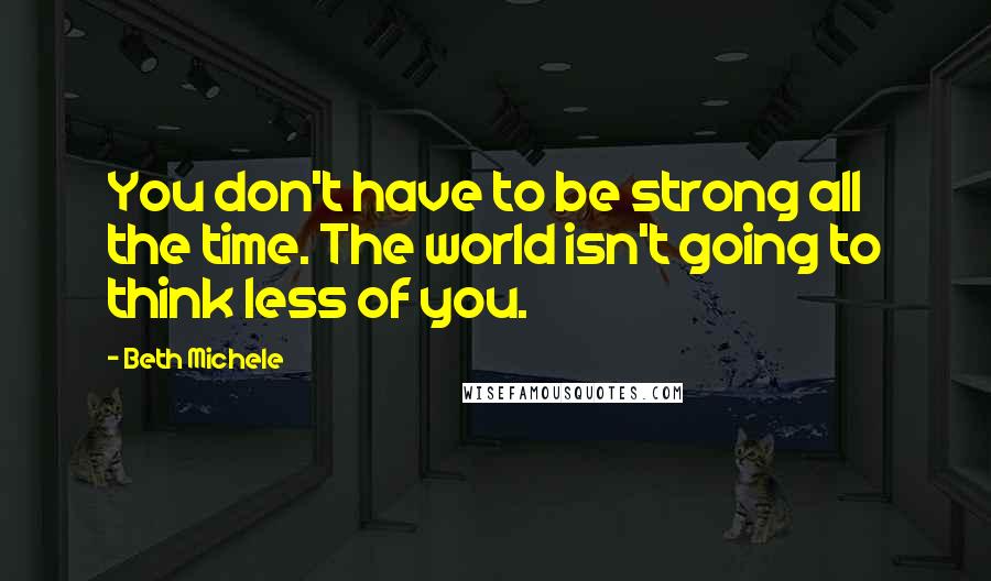 Beth Michele Quotes: You don't have to be strong all the time. The world isn't going to think less of you.