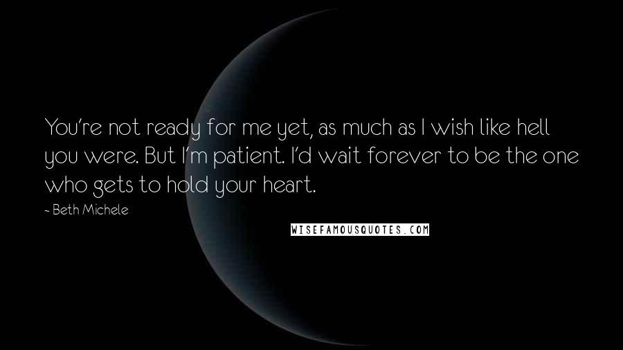 Beth Michele Quotes: You're not ready for me yet, as much as I wish like hell you were. But I'm patient. I'd wait forever to be the one who gets to hold your heart.