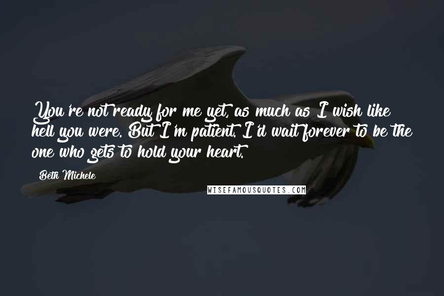 Beth Michele Quotes: You're not ready for me yet, as much as I wish like hell you were. But I'm patient. I'd wait forever to be the one who gets to hold your heart.