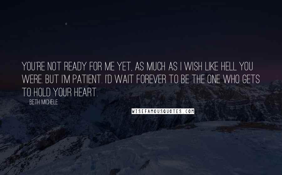 Beth Michele Quotes: You're not ready for me yet, as much as I wish like hell you were. But I'm patient. I'd wait forever to be the one who gets to hold your heart.