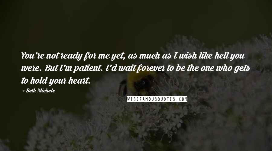 Beth Michele Quotes: You're not ready for me yet, as much as I wish like hell you were. But I'm patient. I'd wait forever to be the one who gets to hold your heart.