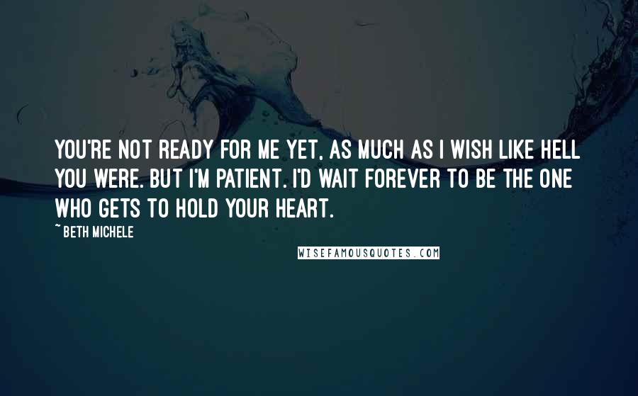 Beth Michele Quotes: You're not ready for me yet, as much as I wish like hell you were. But I'm patient. I'd wait forever to be the one who gets to hold your heart.