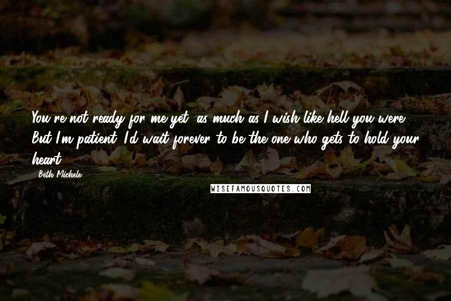 Beth Michele Quotes: You're not ready for me yet, as much as I wish like hell you were. But I'm patient. I'd wait forever to be the one who gets to hold your heart.