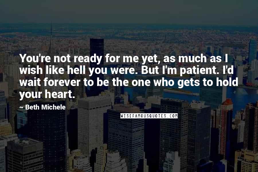 Beth Michele Quotes: You're not ready for me yet, as much as I wish like hell you were. But I'm patient. I'd wait forever to be the one who gets to hold your heart.