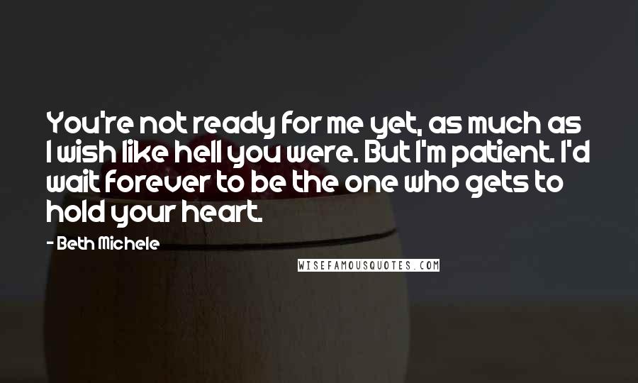 Beth Michele Quotes: You're not ready for me yet, as much as I wish like hell you were. But I'm patient. I'd wait forever to be the one who gets to hold your heart.