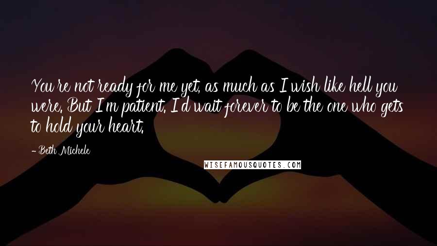 Beth Michele Quotes: You're not ready for me yet, as much as I wish like hell you were. But I'm patient. I'd wait forever to be the one who gets to hold your heart.