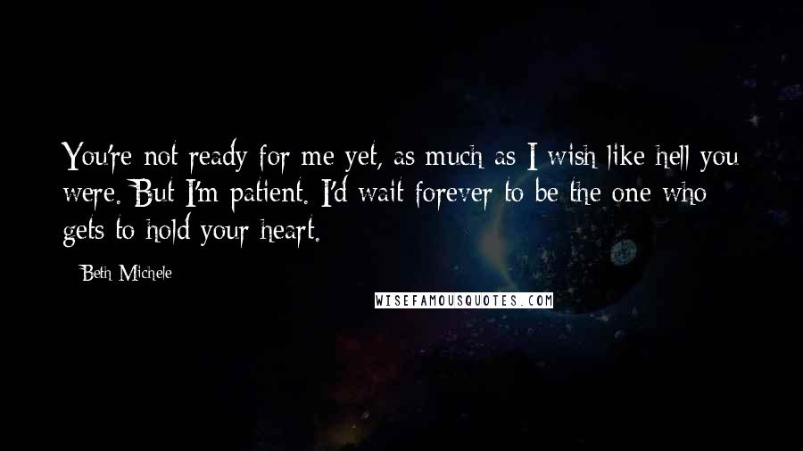 Beth Michele Quotes: You're not ready for me yet, as much as I wish like hell you were. But I'm patient. I'd wait forever to be the one who gets to hold your heart.