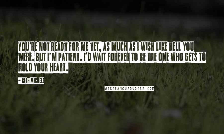 Beth Michele Quotes: You're not ready for me yet, as much as I wish like hell you were. But I'm patient. I'd wait forever to be the one who gets to hold your heart.