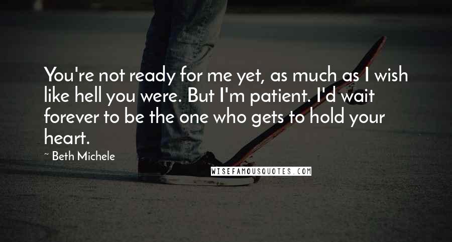 Beth Michele Quotes: You're not ready for me yet, as much as I wish like hell you were. But I'm patient. I'd wait forever to be the one who gets to hold your heart.